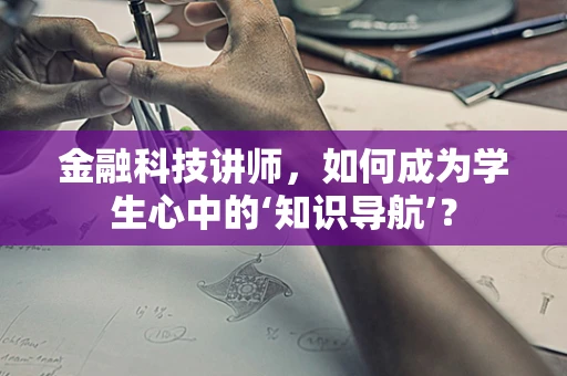 金融科技讲师，如何成为学生心中的‘知识导航’？