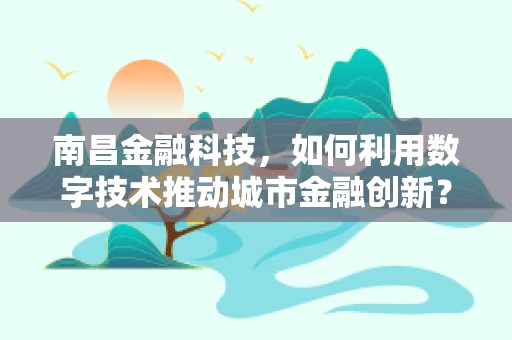 南昌金融科技，如何利用数字技术推动城市金融创新？