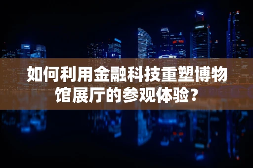 如何利用金融科技重塑博物馆展厅的参观体验？
