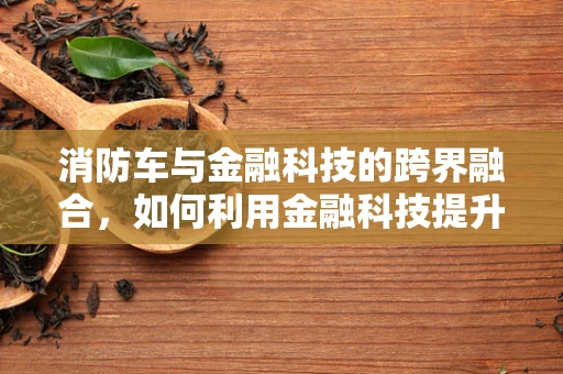 消防车与金融科技的跨界融合，如何利用金融科技提升应急响应效率？