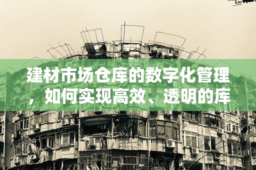 建材市场仓库的数字化管理，如何实现高效、透明的库存追踪？