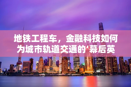 地铁工程车，金融科技如何为城市轨道交通的‘幕后英雄’保驾护航？