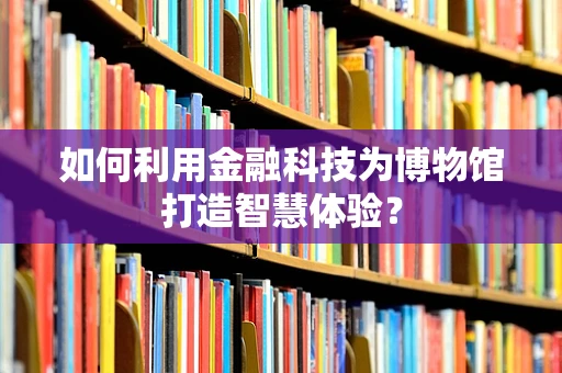 如何利用金融科技为博物馆打造智慧体验？