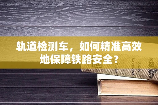 轨道检测车，如何精准高效地保障铁路安全？