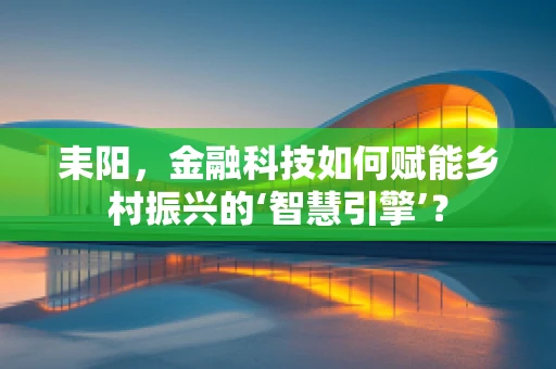 耒阳，金融科技如何赋能乡村振兴的‘智慧引擎’？