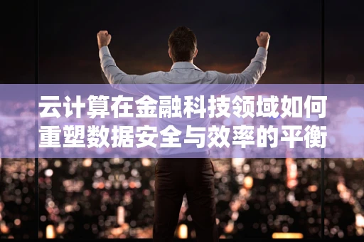 云计算在金融科技领域如何重塑数据安全与效率的平衡？