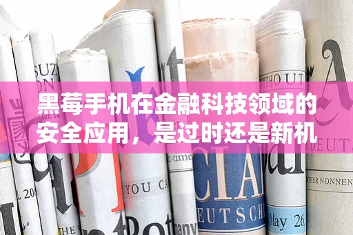 黑莓手机在金融科技领域的安全应用，是过时还是新机遇？