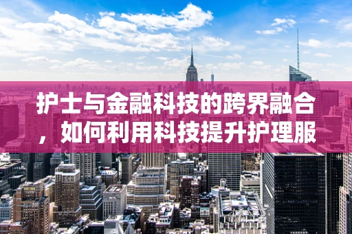 护士与金融科技的跨界融合，如何利用科技提升护理服务体验？