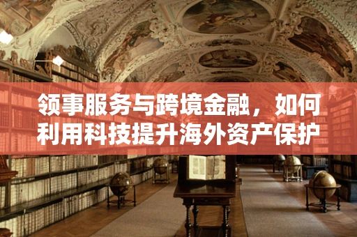 领事服务与跨境金融，如何利用科技提升海外资产保护？