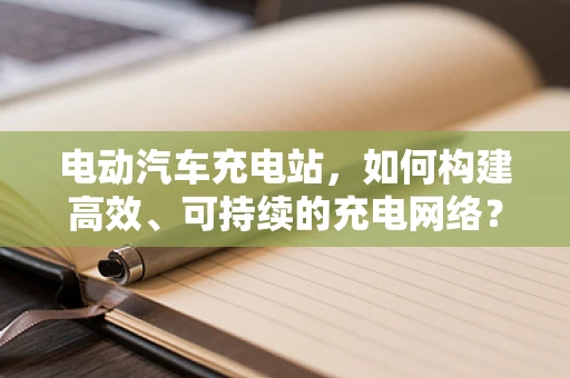 电动汽车充电站，如何构建高效、可持续的充电网络？