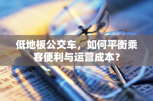 低地板公交车，如何平衡乘客便利与运营成本？