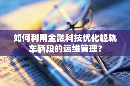 如何利用金融科技优化轻轨车辆段的运维管理？