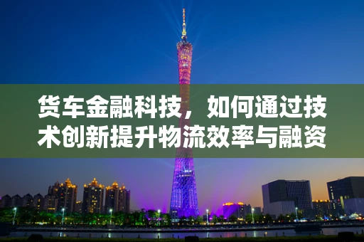 货车金融科技，如何通过技术创新提升物流效率与融资便利性？