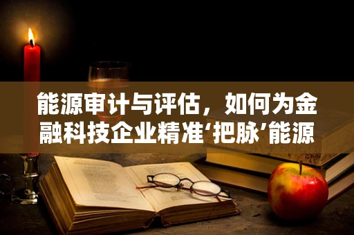 能源审计与评估，如何为金融科技企业精准‘把脉’能源效率？
