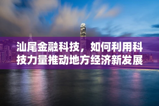 汕尾金融科技，如何利用科技力量推动地方经济新发展？