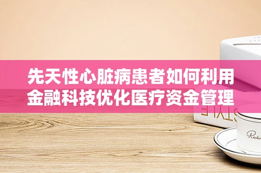 先天性心脏病患者如何利用金融科技优化医疗资金管理？