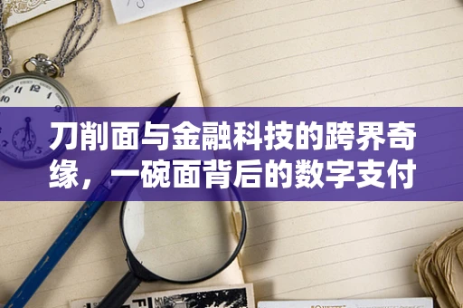 刀削面与金融科技的跨界奇缘，一碗面背后的数字支付革命