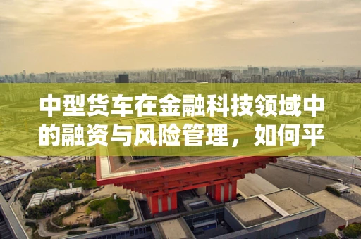 中型货车在金融科技领域中的融资与风险管理，如何平衡创新与安全？