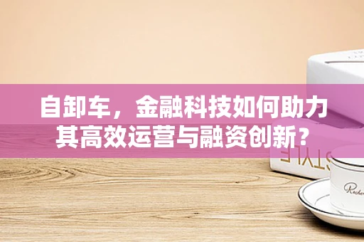 自卸车，金融科技如何助力其高效运营与融资创新？
