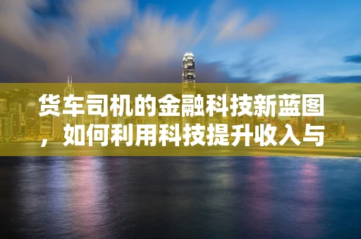 货车司机的金融科技新蓝图，如何利用科技提升收入与风险管理？