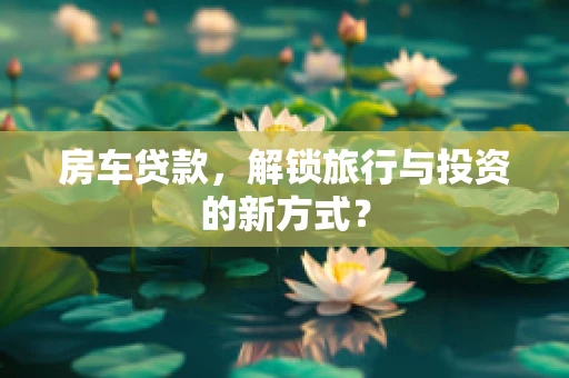 房车贷款，解锁旅行与投资的新方式？