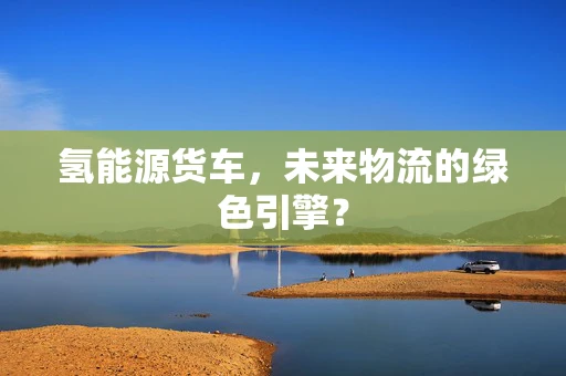 氢能源货车，未来物流的绿色引擎？