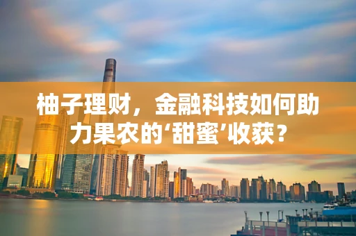 柚子理财，金融科技如何助力果农的‘甜蜜’收获？