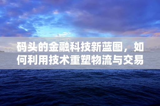 码头的金融科技新蓝图，如何利用技术重塑物流与交易？