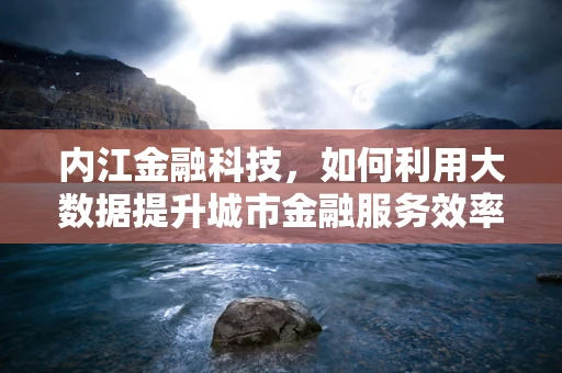 内江金融科技，如何利用大数据提升城市金融服务效率？