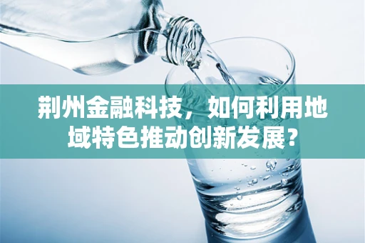 荆州金融科技，如何利用地域特色推动创新发展？