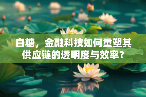 白糖，金融科技如何重塑其供应链的透明度与效率？