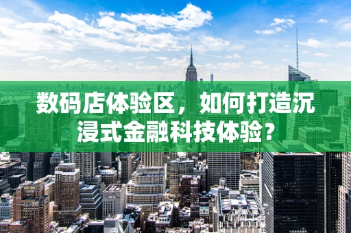 数码店体验区，如何打造沉浸式金融科技体验？
