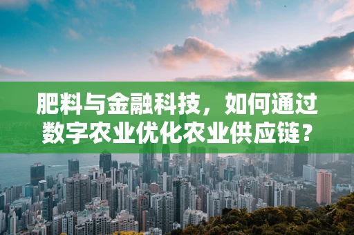 肥料与金融科技，如何通过数字农业优化农业供应链？