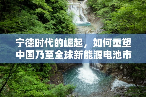 宁德时代的崛起，如何重塑中国乃至全球新能源电池市场？