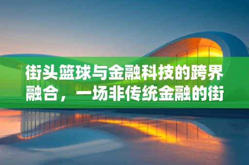 街头篮球与金融科技的跨界融合，一场非传统金融的街头盛宴？