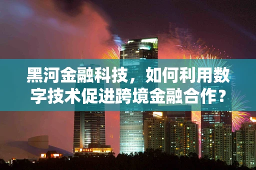 黑河金融科技，如何利用数字技术促进跨境金融合作？