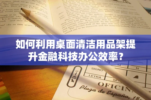 如何利用桌面清洁用品架提升金融科技办公效率？
