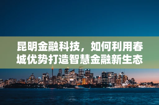 昆明金融科技，如何利用春城优势打造智慧金融新生态？