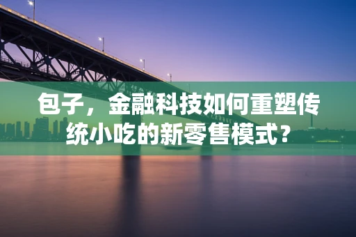 包子，金融科技如何重塑传统小吃的新零售模式？