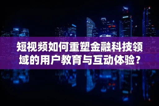 短视频如何重塑金融科技领域的用户教育与互动体验？