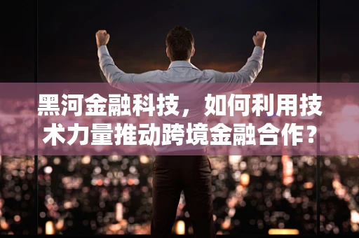 黑河金融科技，如何利用技术力量推动跨境金融合作？