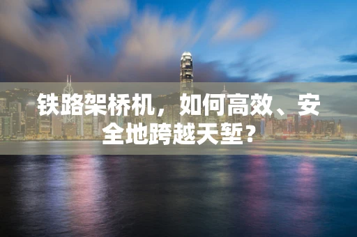 铁路架桥机，如何高效、安全地跨越天堑？