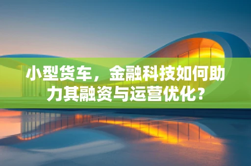 小型货车，金融科技如何助力其融资与运营优化？