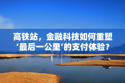 高铁站，金融科技如何重塑‘最后一公里’的支付体验？