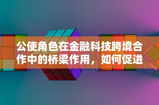 公使角色在金融科技跨境合作中的桥梁作用，如何促进国际间金融科技交流与监管协调？