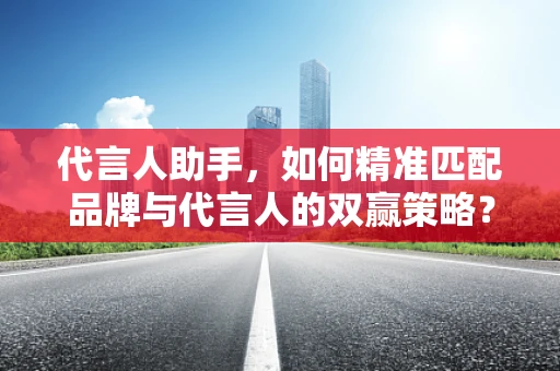 代言人助手，如何精准匹配品牌与代言人的双赢策略？