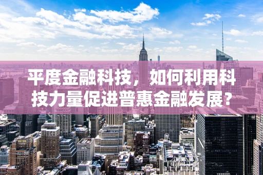 平度金融科技，如何利用科技力量促进普惠金融发展？