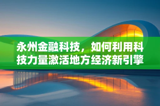 永州金融科技，如何利用科技力量激活地方经济新引擎？