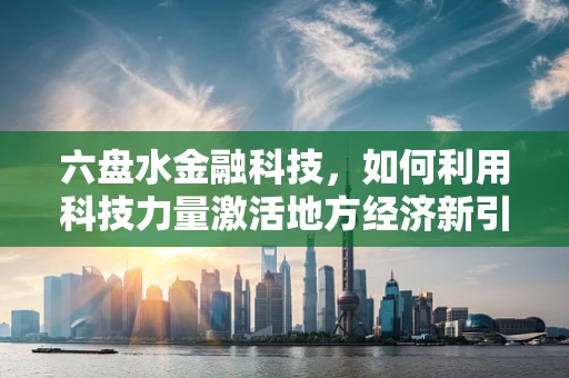 六盘水金融科技，如何利用科技力量激活地方经济新引擎？