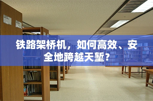 铁路架桥机，如何高效、安全地跨越天堑？